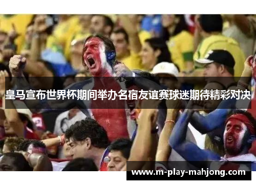 皇马宣布世界杯期间举办名宿友谊赛球迷期待精彩对决